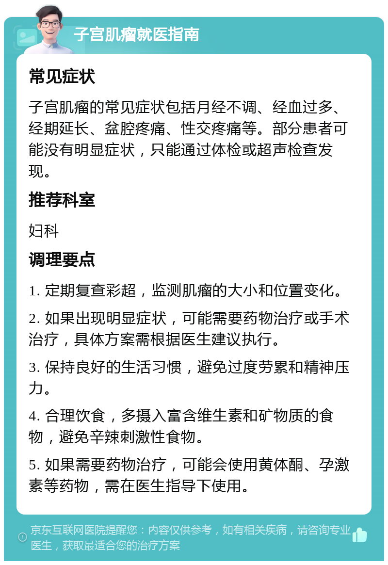 子宫肌瘤就医指南 常见症状 子宫肌瘤的常见症状包括月经不调、经血过多、经期延长、盆腔疼痛、性交疼痛等。部分患者可能没有明显症状，只能通过体检或超声检查发现。 推荐科室 妇科 调理要点 1. 定期复查彩超，监测肌瘤的大小和位置变化。 2. 如果出现明显症状，可能需要药物治疗或手术治疗，具体方案需根据医生建议执行。 3. 保持良好的生活习惯，避免过度劳累和精神压力。 4. 合理饮食，多摄入富含维生素和矿物质的食物，避免辛辣刺激性食物。 5. 如果需要药物治疗，可能会使用黄体酮、孕激素等药物，需在医生指导下使用。