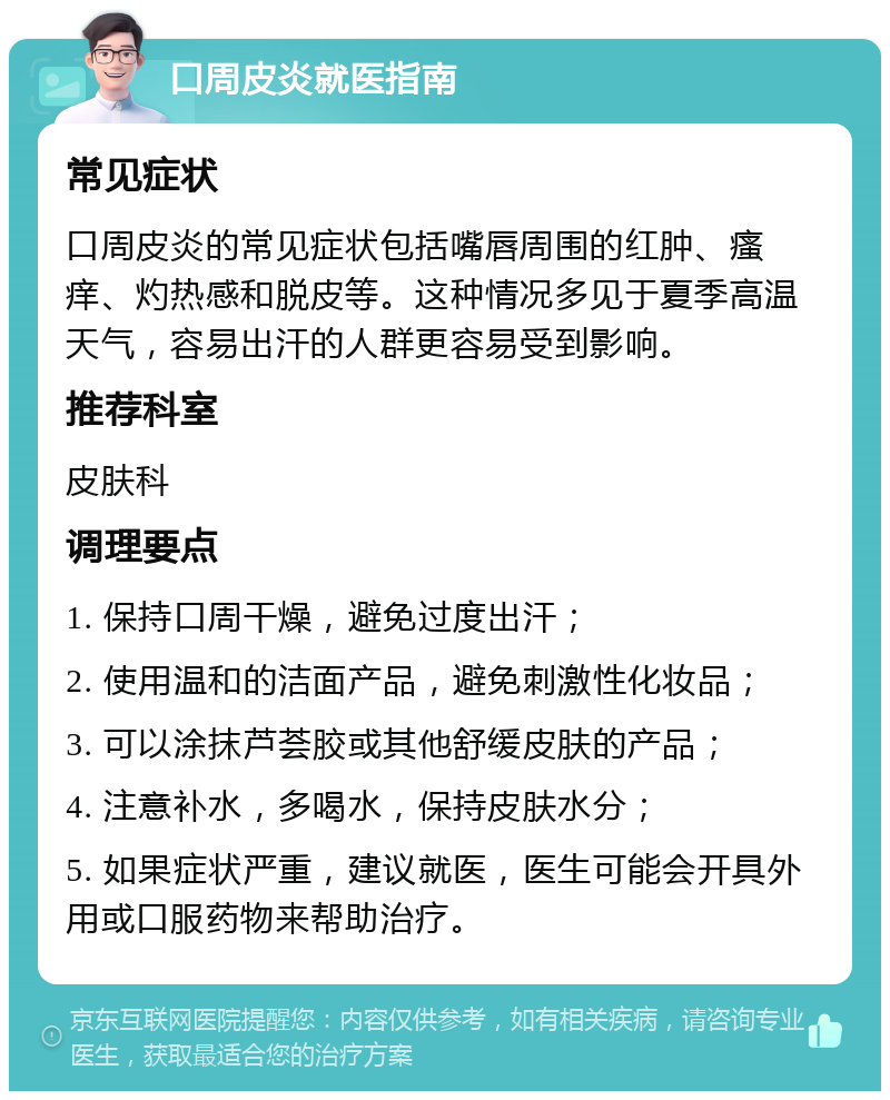 口周皮炎就医指南 常见症状 口周皮炎的常见症状包括嘴唇周围的红肿、瘙痒、灼热感和脱皮等。这种情况多见于夏季高温天气，容易出汗的人群更容易受到影响。 推荐科室 皮肤科 调理要点 1. 保持口周干燥，避免过度出汗； 2. 使用温和的洁面产品，避免刺激性化妆品； 3. 可以涂抹芦荟胶或其他舒缓皮肤的产品； 4. 注意补水，多喝水，保持皮肤水分； 5. 如果症状严重，建议就医，医生可能会开具外用或口服药物来帮助治疗。