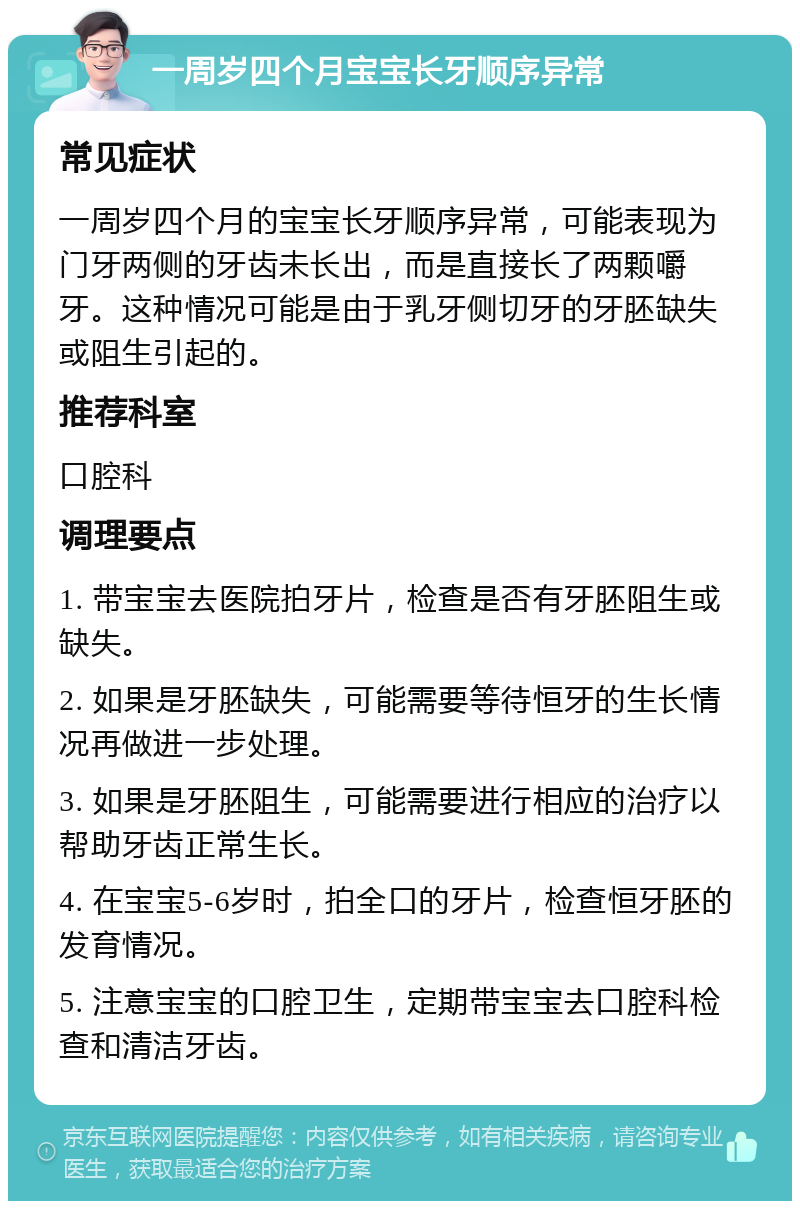 一周岁四个月宝宝长牙顺序异常 常见症状 一周岁四个月的宝宝长牙顺序异常，可能表现为门牙两侧的牙齿未长出，而是直接长了两颗嚼牙。这种情况可能是由于乳牙侧切牙的牙胚缺失或阻生引起的。 推荐科室 口腔科 调理要点 1. 带宝宝去医院拍牙片，检查是否有牙胚阻生或缺失。 2. 如果是牙胚缺失，可能需要等待恒牙的生长情况再做进一步处理。 3. 如果是牙胚阻生，可能需要进行相应的治疗以帮助牙齿正常生长。 4. 在宝宝5-6岁时，拍全口的牙片，检查恒牙胚的发育情况。 5. 注意宝宝的口腔卫生，定期带宝宝去口腔科检查和清洁牙齿。