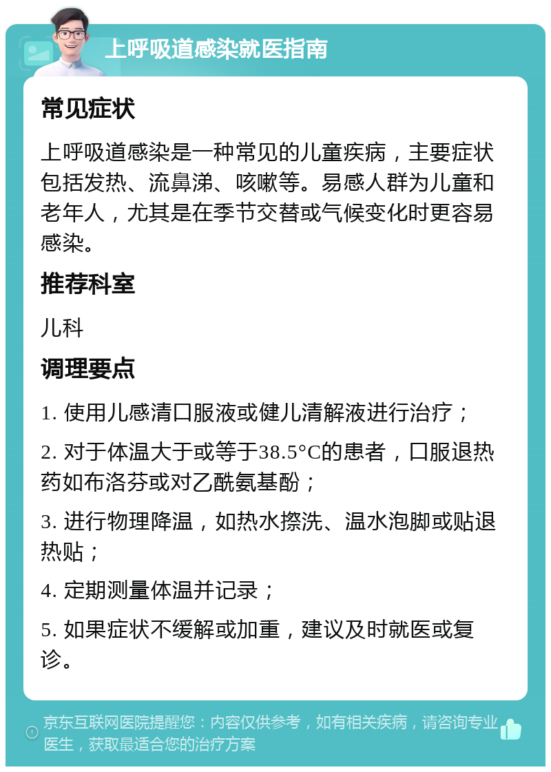 上呼吸道感染就医指南 常见症状 上呼吸道感染是一种常见的儿童疾病，主要症状包括发热、流鼻涕、咳嗽等。易感人群为儿童和老年人，尤其是在季节交替或气候变化时更容易感染。 推荐科室 儿科 调理要点 1. 使用儿感清口服液或健儿清解液进行治疗； 2. 对于体温大于或等于38.5°C的患者，口服退热药如布洛芬或对乙酰氨基酚； 3. 进行物理降温，如热水摖洗、温水泡脚或贴退热贴； 4. 定期测量体温并记录； 5. 如果症状不缓解或加重，建议及时就医或复诊。