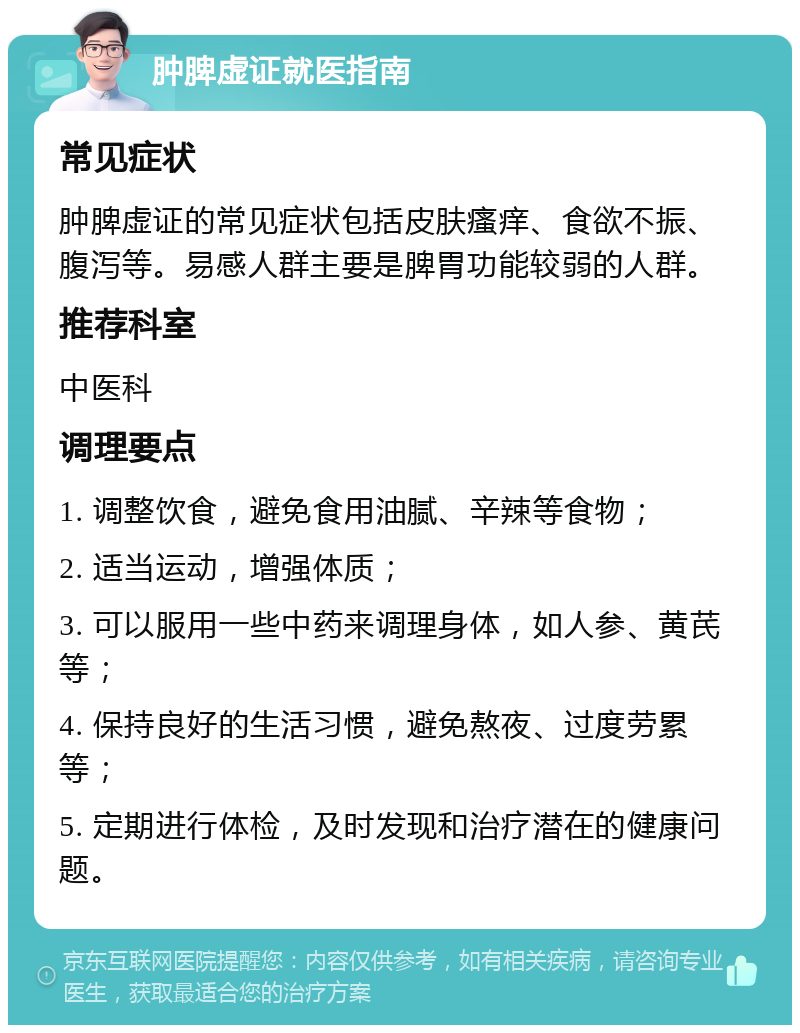 肿脾虚证就医指南 常见症状 肿脾虚证的常见症状包括皮肤瘙痒、食欲不振、腹泻等。易感人群主要是脾胃功能较弱的人群。 推荐科室 中医科 调理要点 1. 调整饮食，避免食用油腻、辛辣等食物； 2. 适当运动，增强体质； 3. 可以服用一些中药来调理身体，如人参、黄芪等； 4. 保持良好的生活习惯，避免熬夜、过度劳累等； 5. 定期进行体检，及时发现和治疗潜在的健康问题。