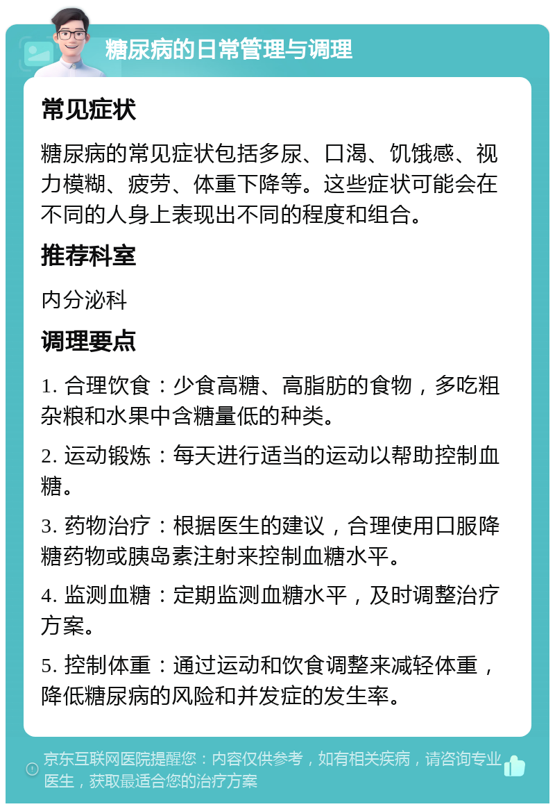 糖尿病的日常管理与调理 常见症状 糖尿病的常见症状包括多尿、口渴、饥饿感、视力模糊、疲劳、体重下降等。这些症状可能会在不同的人身上表现出不同的程度和组合。 推荐科室 内分泌科 调理要点 1. 合理饮食：少食高糖、高脂肪的食物，多吃粗杂粮和水果中含糖量低的种类。 2. 运动锻炼：每天进行适当的运动以帮助控制血糖。 3. 药物治疗：根据医生的建议，合理使用口服降糖药物或胰岛素注射来控制血糖水平。 4. 监测血糖：定期监测血糖水平，及时调整治疗方案。 5. 控制体重：通过运动和饮食调整来减轻体重，降低糖尿病的风险和并发症的发生率。