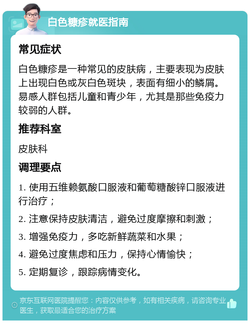 白色糠疹就医指南 常见症状 白色糠疹是一种常见的皮肤病，主要表现为皮肤上出现白色或灰白色斑块，表面有细小的鳞屑。易感人群包括儿童和青少年，尤其是那些免疫力较弱的人群。 推荐科室 皮肤科 调理要点 1. 使用五维赖氨酸口服液和葡萄糖酸锌口服液进行治疗； 2. 注意保持皮肤清洁，避免过度摩擦和刺激； 3. 增强免疫力，多吃新鲜蔬菜和水果； 4. 避免过度焦虑和压力，保持心情愉快； 5. 定期复诊，跟踪病情变化。