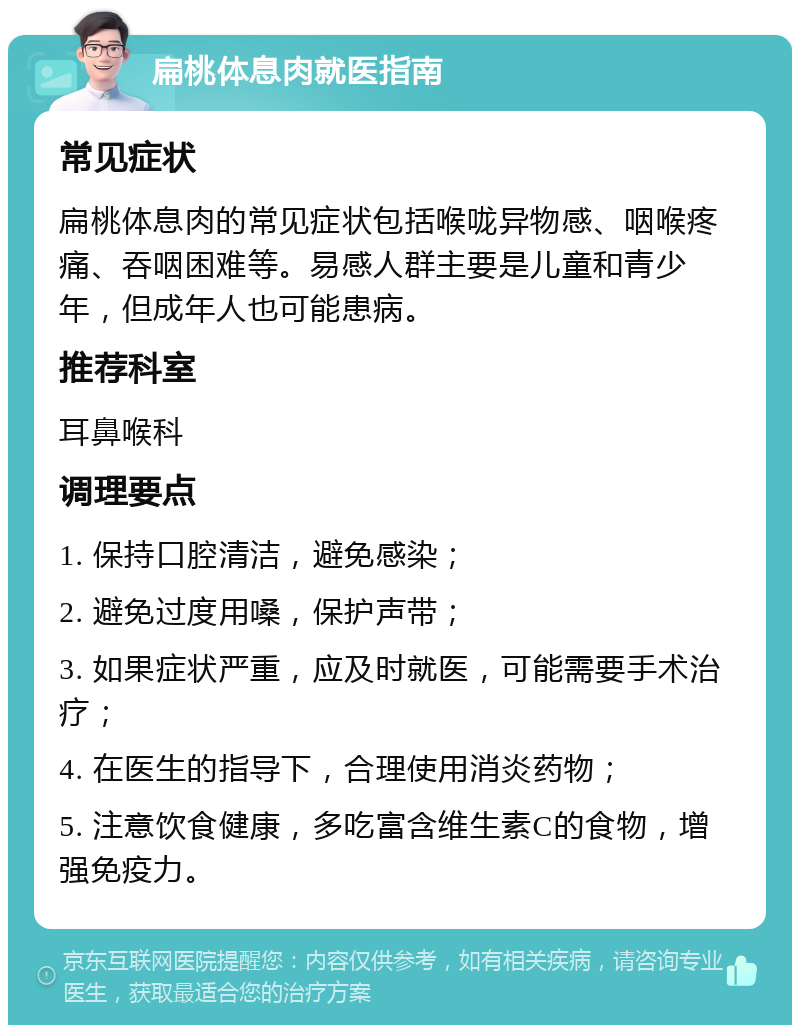 扁桃体息肉就医指南 常见症状 扁桃体息肉的常见症状包括喉咙异物感、咽喉疼痛、吞咽困难等。易感人群主要是儿童和青少年，但成年人也可能患病。 推荐科室 耳鼻喉科 调理要点 1. 保持口腔清洁，避免感染； 2. 避免过度用嗓，保护声带； 3. 如果症状严重，应及时就医，可能需要手术治疗； 4. 在医生的指导下，合理使用消炎药物； 5. 注意饮食健康，多吃富含维生素C的食物，增强免疫力。