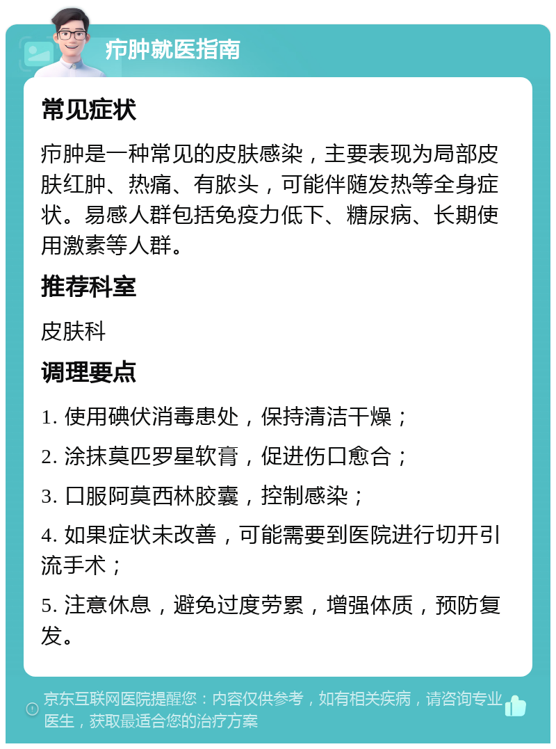 疖肿就医指南 常见症状 疖肿是一种常见的皮肤感染，主要表现为局部皮肤红肿、热痛、有脓头，可能伴随发热等全身症状。易感人群包括免疫力低下、糖尿病、长期使用激素等人群。 推荐科室 皮肤科 调理要点 1. 使用碘伏消毒患处，保持清洁干燥； 2. 涂抹莫匹罗星软膏，促进伤口愈合； 3. 口服阿莫西林胶囊，控制感染； 4. 如果症状未改善，可能需要到医院进行切开引流手术； 5. 注意休息，避免过度劳累，增强体质，预防复发。