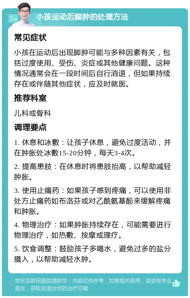 小孩运动后脚肿的处理方法 常见症状 小孩在运动后出现脚肿可能与多种因素有关，包括过度使用、受伤、炎症或其他健康问题。这种情况通常会在一段时间后自行消退，但如果持续存在或伴随其他症状，应及时就医。 推荐科室 儿科或骨科 调理要点 1. 休息和冰敷：让孩子休息，避免过度活动，并在肿胀处冰敷15-20分钟，每天3-4次。 2. 提高患肢：在休息时将患肢抬高，以帮助减轻肿胀。 3. 使用止痛药：如果孩子感到疼痛，可以使用非处方止痛药如布洛芬或对乙酰氨基酚来缓解疼痛和肿胀。 4. 物理治疗：如果肿胀持续存在，可能需要进行物理治疗，如热敷、按摩或理疗。 5. 饮食调整：鼓励孩子多喝水，避免过多的盐分摄入，以帮助减轻水肿。