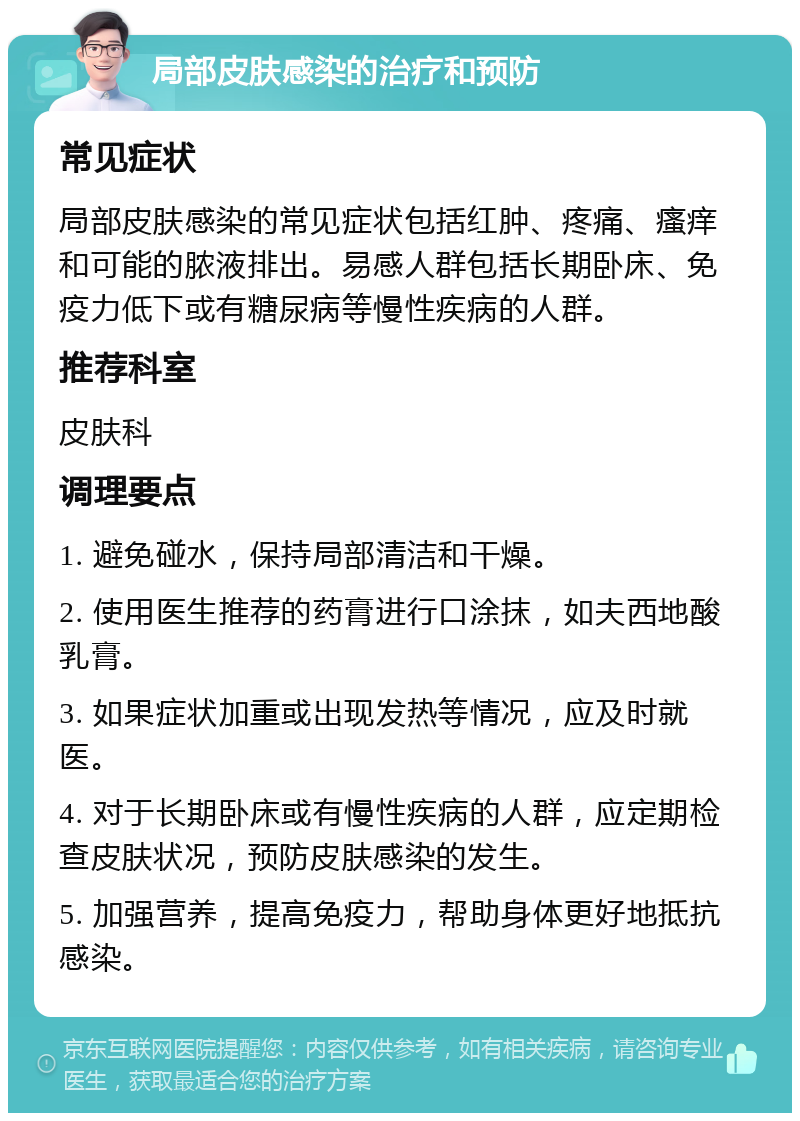 局部皮肤感染的治疗和预防 常见症状 局部皮肤感染的常见症状包括红肿、疼痛、瘙痒和可能的脓液排出。易感人群包括长期卧床、免疫力低下或有糖尿病等慢性疾病的人群。 推荐科室 皮肤科 调理要点 1. 避免碰水，保持局部清洁和干燥。 2. 使用医生推荐的药膏进行口涂抹，如夫西地酸乳膏。 3. 如果症状加重或出现发热等情况，应及时就医。 4. 对于长期卧床或有慢性疾病的人群，应定期检查皮肤状况，预防皮肤感染的发生。 5. 加强营养，提高免疫力，帮助身体更好地抵抗感染。