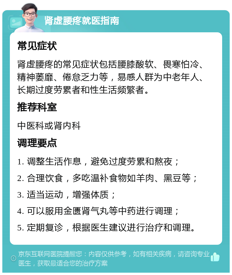 肾虚腰疼就医指南 常见症状 肾虚腰疼的常见症状包括腰膝酸软、畏寒怕冷、精神萎靡、倦怠乏力等，易感人群为中老年人、长期过度劳累者和性生活频繁者。 推荐科室 中医科或肾内科 调理要点 1. 调整生活作息，避免过度劳累和熬夜； 2. 合理饮食，多吃温补食物如羊肉、黑豆等； 3. 适当运动，增强体质； 4. 可以服用金匮肾气丸等中药进行调理； 5. 定期复诊，根据医生建议进行治疗和调理。