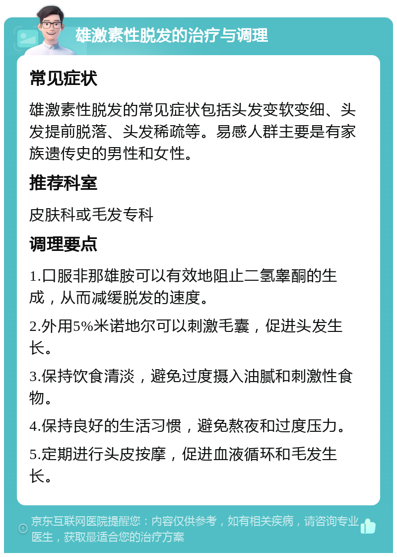 雄激素性脱发的治疗与调理 常见症状 雄激素性脱发的常见症状包括头发变软变细、头发提前脱落、头发稀疏等。易感人群主要是有家族遗传史的男性和女性。 推荐科室 皮肤科或毛发专科 调理要点 1.口服非那雄胺可以有效地阻止二氢睾酮的生成，从而减缓脱发的速度。 2.外用5%米诺地尔可以刺激毛囊，促进头发生长。 3.保持饮食清淡，避免过度摄入油腻和刺激性食物。 4.保持良好的生活习惯，避免熬夜和过度压力。 5.定期进行头皮按摩，促进血液循环和毛发生长。