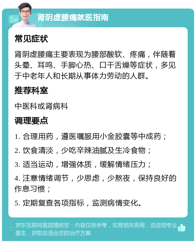 肾阴虚腰痛就医指南 常见症状 肾阴虚腰痛主要表现为腰部酸软、疼痛，伴随着头晕、耳鸣、手脚心热、口干舌燥等症状，多见于中老年人和长期从事体力劳动的人群。 推荐科室 中医科或肾病科 调理要点 1. 合理用药，遵医嘱服用小金胶囊等中成药； 2. 饮食清淡，少吃辛辣油腻及生冷食物； 3. 适当运动，增强体质，缓解情绪压力； 4. 注意情绪调节，少思虑，少熬夜，保持良好的作息习惯； 5. 定期复查各项指标，监测病情变化。