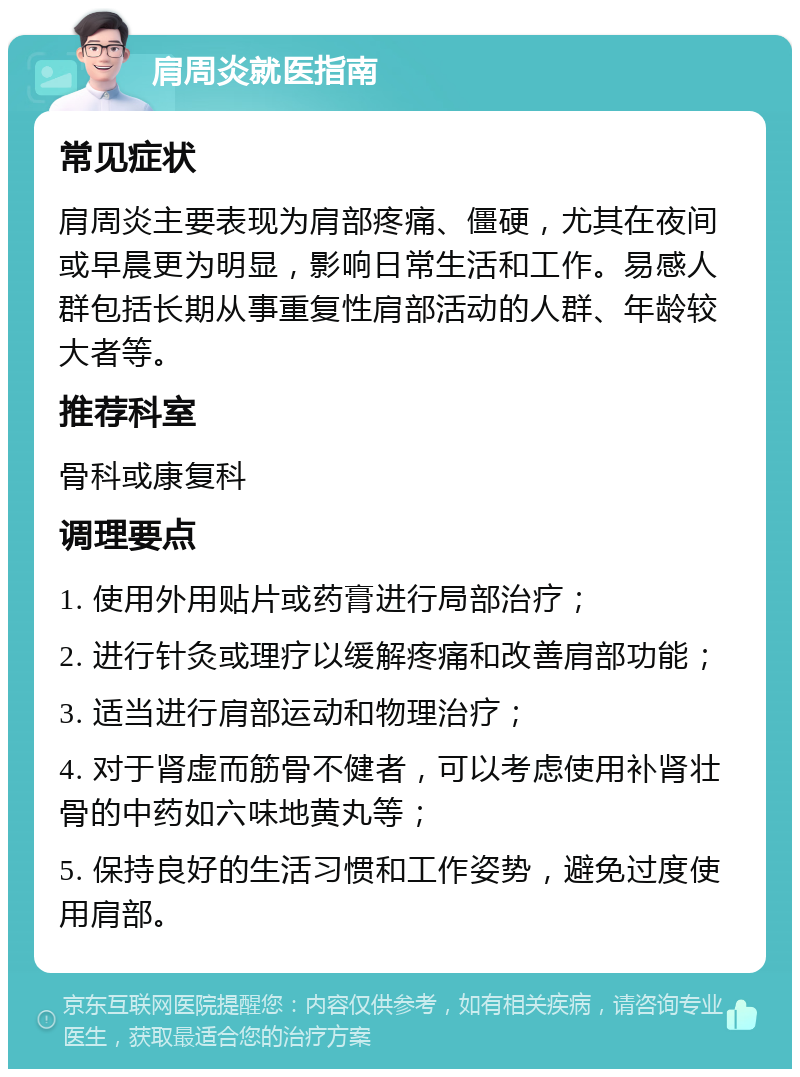 肩周炎就医指南 常见症状 肩周炎主要表现为肩部疼痛、僵硬，尤其在夜间或早晨更为明显，影响日常生活和工作。易感人群包括长期从事重复性肩部活动的人群、年龄较大者等。 推荐科室 骨科或康复科 调理要点 1. 使用外用贴片或药膏进行局部治疗； 2. 进行针灸或理疗以缓解疼痛和改善肩部功能； 3. 适当进行肩部运动和物理治疗； 4. 对于肾虚而筋骨不健者，可以考虑使用补肾壮骨的中药如六味地黄丸等； 5. 保持良好的生活习惯和工作姿势，避免过度使用肩部。