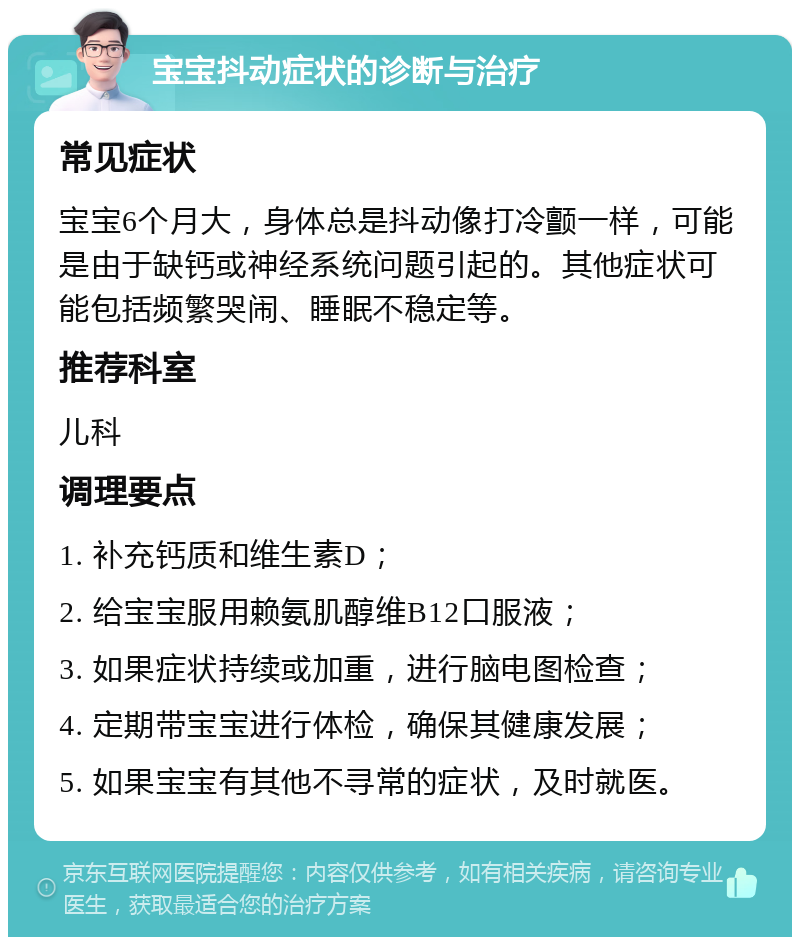 宝宝抖动症状的诊断与治疗 常见症状 宝宝6个月大，身体总是抖动像打冷颤一样，可能是由于缺钙或神经系统问题引起的。其他症状可能包括频繁哭闹、睡眠不稳定等。 推荐科室 儿科 调理要点 1. 补充钙质和维生素D； 2. 给宝宝服用赖氨肌醇维B12口服液； 3. 如果症状持续或加重，进行脑电图检查； 4. 定期带宝宝进行体检，确保其健康发展； 5. 如果宝宝有其他不寻常的症状，及时就医。