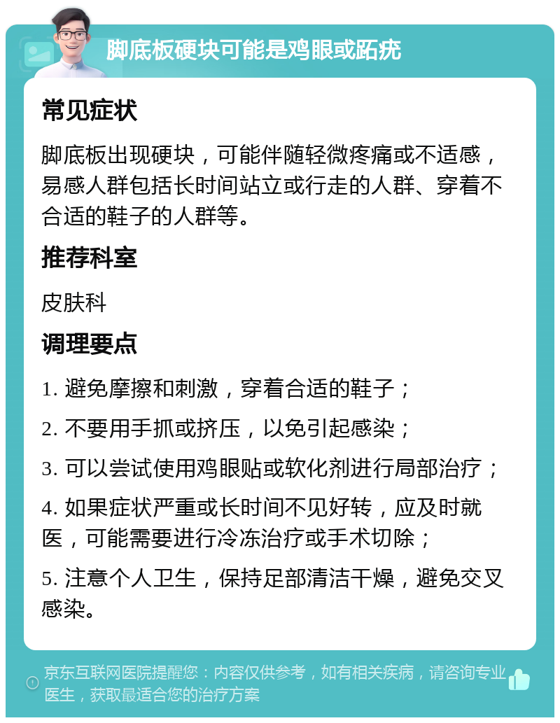 脚底板硬块可能是鸡眼或跖疣 常见症状 脚底板出现硬块，可能伴随轻微疼痛或不适感，易感人群包括长时间站立或行走的人群、穿着不合适的鞋子的人群等。 推荐科室 皮肤科 调理要点 1. 避免摩擦和刺激，穿着合适的鞋子； 2. 不要用手抓或挤压，以免引起感染； 3. 可以尝试使用鸡眼贴或软化剂进行局部治疗； 4. 如果症状严重或长时间不见好转，应及时就医，可能需要进行冷冻治疗或手术切除； 5. 注意个人卫生，保持足部清洁干燥，避免交叉感染。