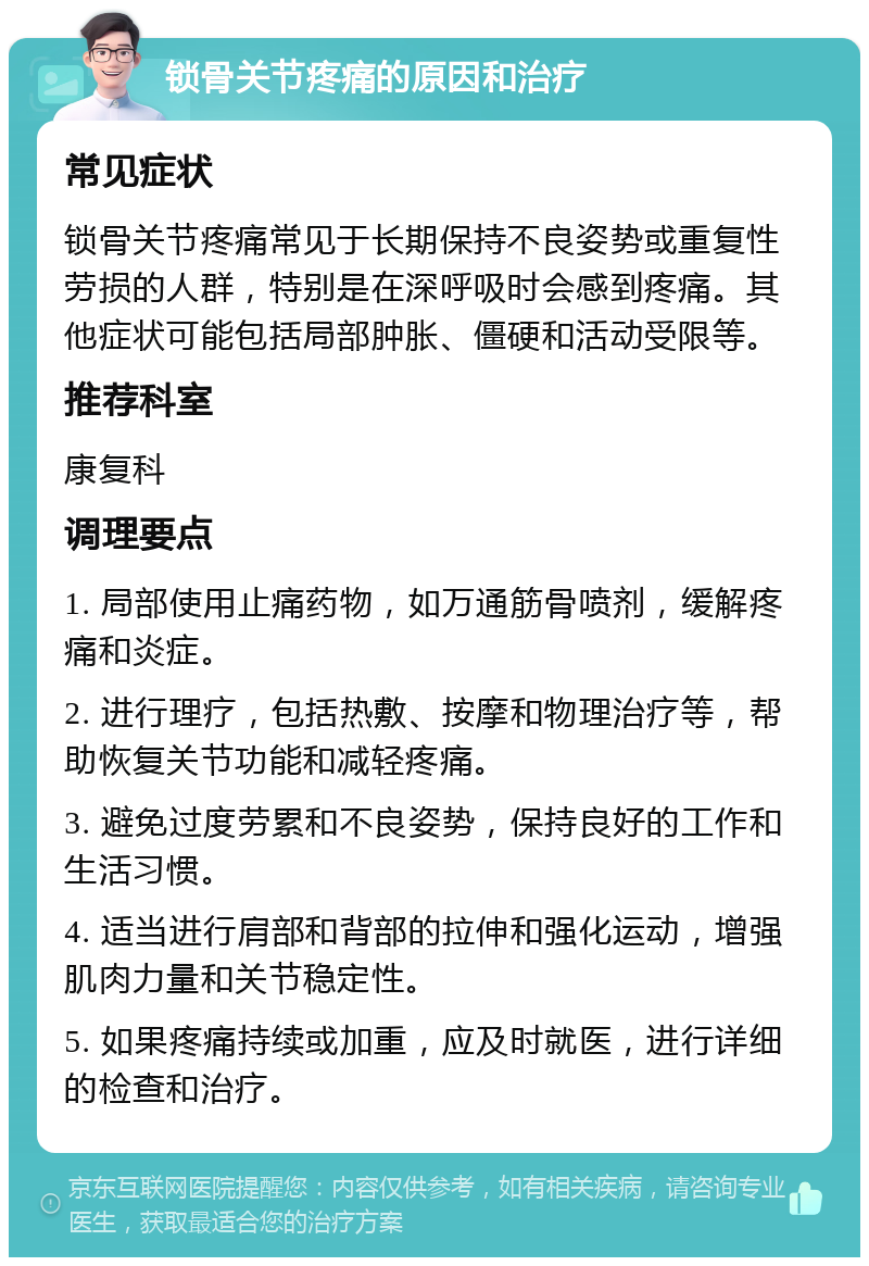 锁骨关节疼痛的原因和治疗 常见症状 锁骨关节疼痛常见于长期保持不良姿势或重复性劳损的人群，特别是在深呼吸时会感到疼痛。其他症状可能包括局部肿胀、僵硬和活动受限等。 推荐科室 康复科 调理要点 1. 局部使用止痛药物，如万通筋骨喷剂，缓解疼痛和炎症。 2. 进行理疗，包括热敷、按摩和物理治疗等，帮助恢复关节功能和减轻疼痛。 3. 避免过度劳累和不良姿势，保持良好的工作和生活习惯。 4. 适当进行肩部和背部的拉伸和强化运动，增强肌肉力量和关节稳定性。 5. 如果疼痛持续或加重，应及时就医，进行详细的检查和治疗。