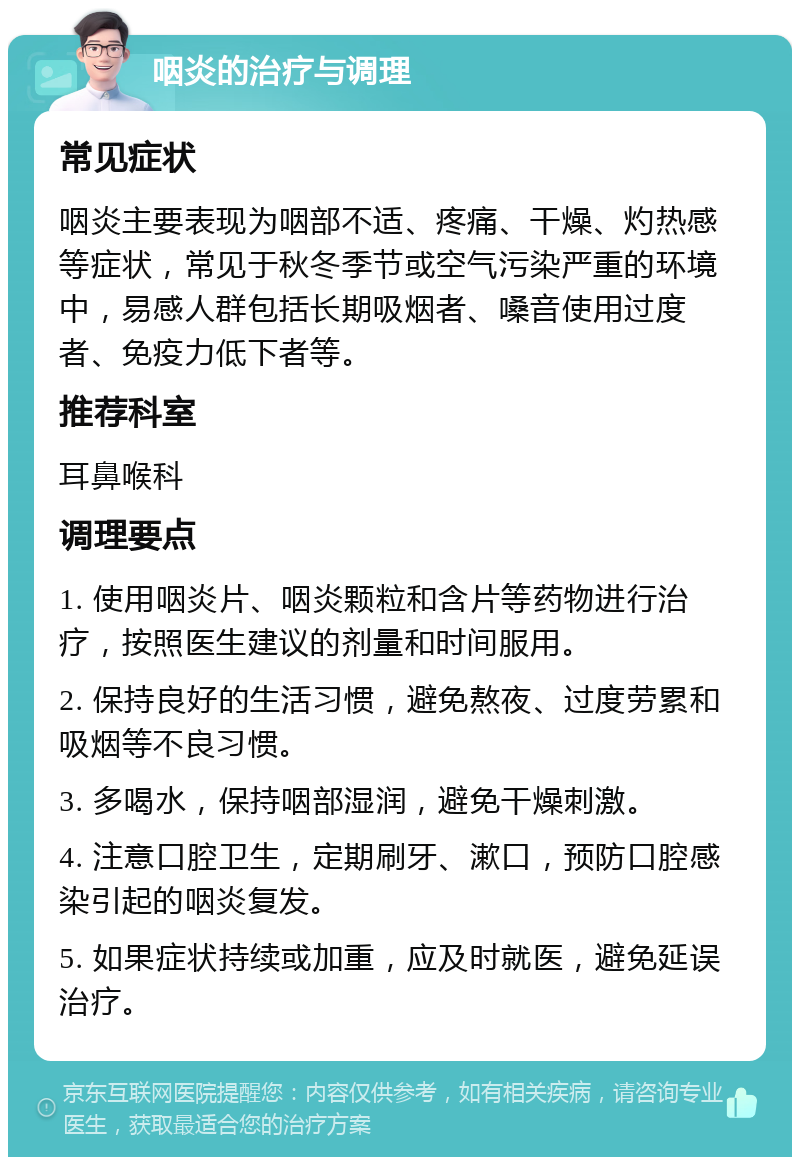 咽炎的治疗与调理 常见症状 咽炎主要表现为咽部不适、疼痛、干燥、灼热感等症状，常见于秋冬季节或空气污染严重的环境中，易感人群包括长期吸烟者、嗓音使用过度者、免疫力低下者等。 推荐科室 耳鼻喉科 调理要点 1. 使用咽炎片、咽炎颗粒和含片等药物进行治疗，按照医生建议的剂量和时间服用。 2. 保持良好的生活习惯，避免熬夜、过度劳累和吸烟等不良习惯。 3. 多喝水，保持咽部湿润，避免干燥刺激。 4. 注意口腔卫生，定期刷牙、漱口，预防口腔感染引起的咽炎复发。 5. 如果症状持续或加重，应及时就医，避免延误治疗。