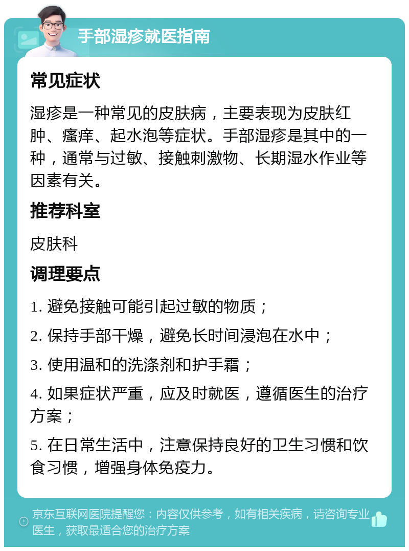 手部湿疹就医指南 常见症状 湿疹是一种常见的皮肤病，主要表现为皮肤红肿、瘙痒、起水泡等症状。手部湿疹是其中的一种，通常与过敏、接触刺激物、长期湿水作业等因素有关。 推荐科室 皮肤科 调理要点 1. 避免接触可能引起过敏的物质； 2. 保持手部干燥，避免长时间浸泡在水中； 3. 使用温和的洗涤剂和护手霜； 4. 如果症状严重，应及时就医，遵循医生的治疗方案； 5. 在日常生活中，注意保持良好的卫生习惯和饮食习惯，增强身体免疫力。