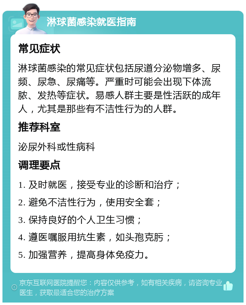 淋球菌感染就医指南 常见症状 淋球菌感染的常见症状包括尿道分泌物增多、尿频、尿急、尿痛等。严重时可能会出现下体流脓、发热等症状。易感人群主要是性活跃的成年人，尤其是那些有不洁性行为的人群。 推荐科室 泌尿外科或性病科 调理要点 1. 及时就医，接受专业的诊断和治疗； 2. 避免不洁性行为，使用安全套； 3. 保持良好的个人卫生习惯； 4. 遵医嘱服用抗生素，如头孢克肟； 5. 加强营养，提高身体免疫力。