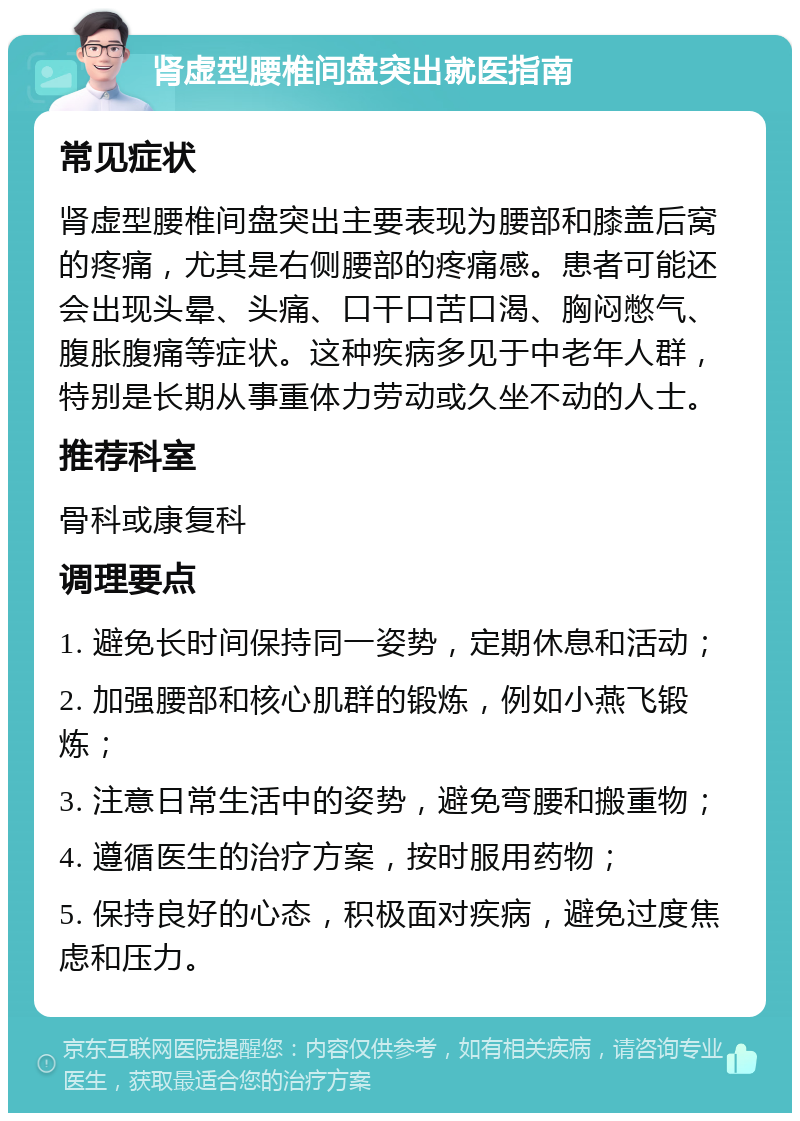 肾虚型腰椎间盘突出就医指南 常见症状 肾虚型腰椎间盘突出主要表现为腰部和膝盖后窝的疼痛，尤其是右侧腰部的疼痛感。患者可能还会出现头晕、头痛、口干口苦口渴、胸闷憋气、腹胀腹痛等症状。这种疾病多见于中老年人群，特别是长期从事重体力劳动或久坐不动的人士。 推荐科室 骨科或康复科 调理要点 1. 避免长时间保持同一姿势，定期休息和活动； 2. 加强腰部和核心肌群的锻炼，例如小燕飞锻炼； 3. 注意日常生活中的姿势，避免弯腰和搬重物； 4. 遵循医生的治疗方案，按时服用药物； 5. 保持良好的心态，积极面对疾病，避免过度焦虑和压力。