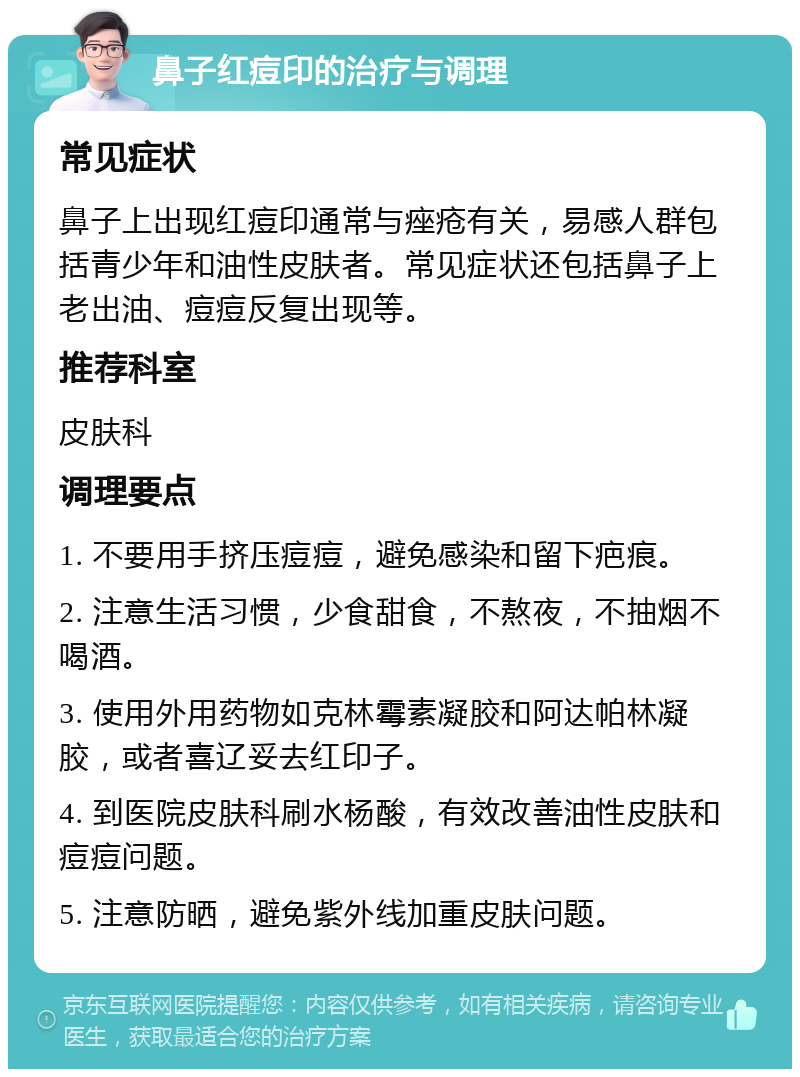 鼻子红痘印的治疗与调理 常见症状 鼻子上出现红痘印通常与痤疮有关，易感人群包括青少年和油性皮肤者。常见症状还包括鼻子上老出油、痘痘反复出现等。 推荐科室 皮肤科 调理要点 1. 不要用手挤压痘痘，避免感染和留下疤痕。 2. 注意生活习惯，少食甜食，不熬夜，不抽烟不喝酒。 3. 使用外用药物如克林霉素凝胶和阿达帕林凝胶，或者喜辽妥去红印子。 4. 到医院皮肤科刷水杨酸，有效改善油性皮肤和痘痘问题。 5. 注意防晒，避免紫外线加重皮肤问题。