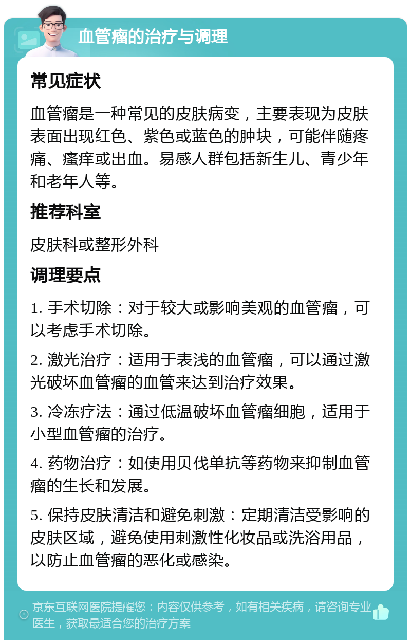 血管瘤的治疗与调理 常见症状 血管瘤是一种常见的皮肤病变，主要表现为皮肤表面出现红色、紫色或蓝色的肿块，可能伴随疼痛、瘙痒或出血。易感人群包括新生儿、青少年和老年人等。 推荐科室 皮肤科或整形外科 调理要点 1. 手术切除：对于较大或影响美观的血管瘤，可以考虑手术切除。 2. 激光治疗：适用于表浅的血管瘤，可以通过激光破坏血管瘤的血管来达到治疗效果。 3. 冷冻疗法：通过低温破坏血管瘤细胞，适用于小型血管瘤的治疗。 4. 药物治疗：如使用贝伐单抗等药物来抑制血管瘤的生长和发展。 5. 保持皮肤清洁和避免刺激：定期清洁受影响的皮肤区域，避免使用刺激性化妆品或洗浴用品，以防止血管瘤的恶化或感染。