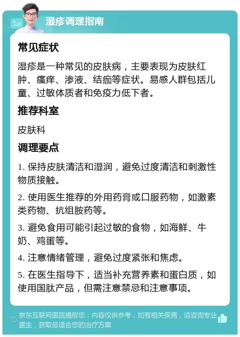 湿疹调理指南 常见症状 湿疹是一种常见的皮肤病，主要表现为皮肤红肿、瘙痒、渗液、结痂等症状。易感人群包括儿童、过敏体质者和免疫力低下者。 推荐科室 皮肤科 调理要点 1. 保持皮肤清洁和湿润，避免过度清洁和刺激性物质接触。 2. 使用医生推荐的外用药膏或口服药物，如激素类药物、抗组胺药等。 3. 避免食用可能引起过敏的食物，如海鲜、牛奶、鸡蛋等。 4. 注意情绪管理，避免过度紧张和焦虑。 5. 在医生指导下，适当补充营养素和蛋白质，如使用国肽产品，但需注意禁忌和注意事项。