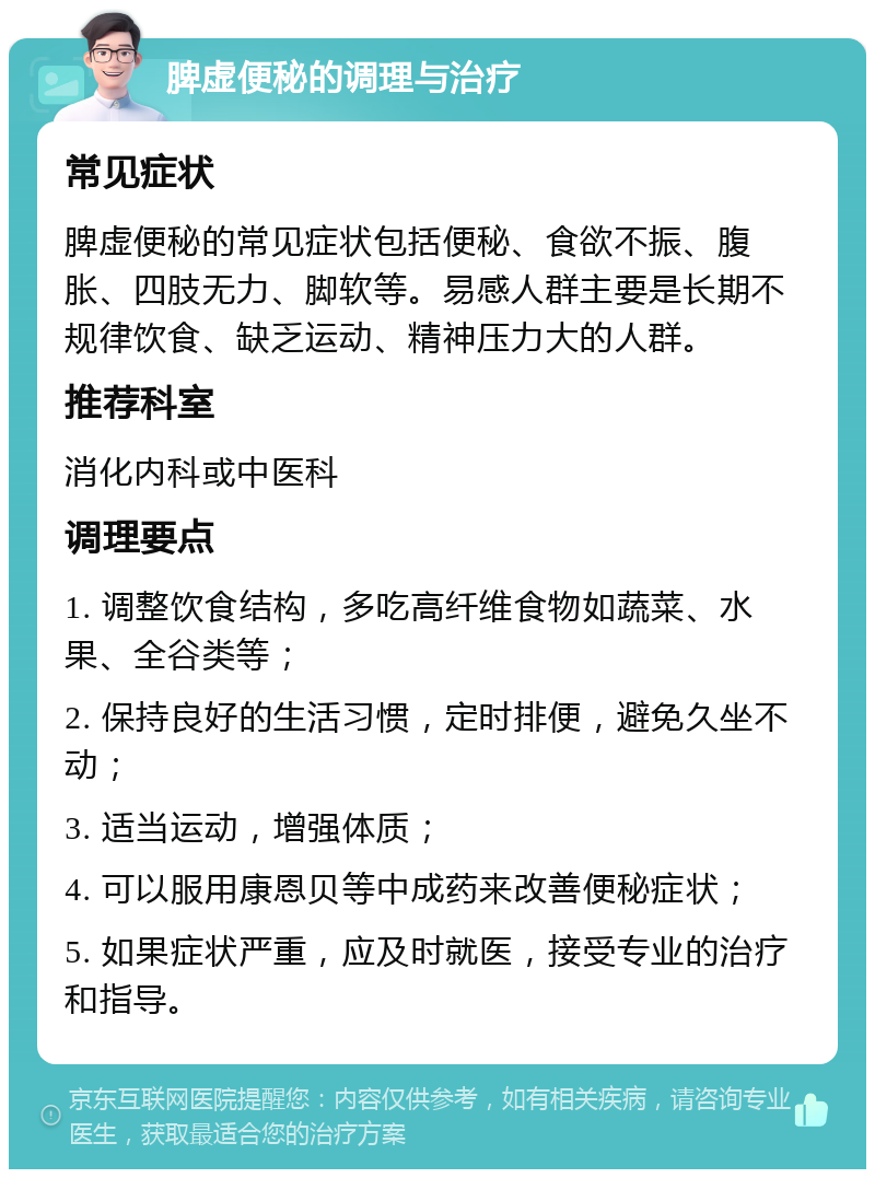 脾虚便秘的调理与治疗 常见症状 脾虚便秘的常见症状包括便秘、食欲不振、腹胀、四肢无力、脚软等。易感人群主要是长期不规律饮食、缺乏运动、精神压力大的人群。 推荐科室 消化内科或中医科 调理要点 1. 调整饮食结构，多吃高纤维食物如蔬菜、水果、全谷类等； 2. 保持良好的生活习惯，定时排便，避免久坐不动； 3. 适当运动，增强体质； 4. 可以服用康恩贝等中成药来改善便秘症状； 5. 如果症状严重，应及时就医，接受专业的治疗和指导。