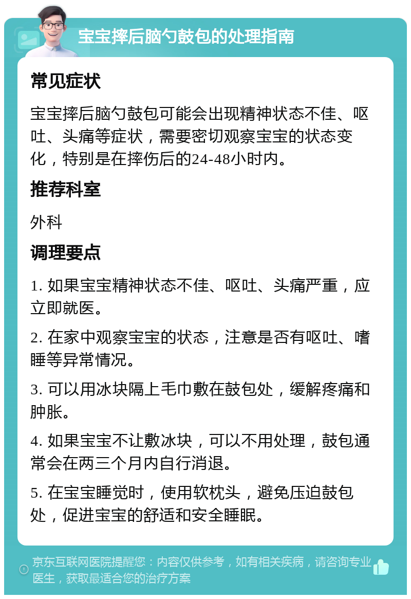 宝宝摔后脑勺鼓包的处理指南 常见症状 宝宝摔后脑勺鼓包可能会出现精神状态不佳、呕吐、头痛等症状，需要密切观察宝宝的状态变化，特别是在摔伤后的24-48小时内。 推荐科室 外科 调理要点 1. 如果宝宝精神状态不佳、呕吐、头痛严重，应立即就医。 2. 在家中观察宝宝的状态，注意是否有呕吐、嗜睡等异常情况。 3. 可以用冰块隔上毛巾敷在鼓包处，缓解疼痛和肿胀。 4. 如果宝宝不让敷冰块，可以不用处理，鼓包通常会在两三个月内自行消退。 5. 在宝宝睡觉时，使用软枕头，避免压迫鼓包处，促进宝宝的舒适和安全睡眠。