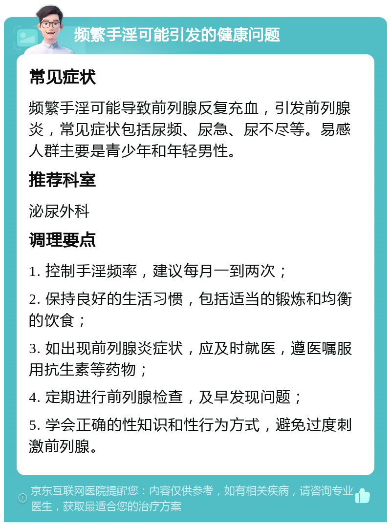 频繁手淫可能引发的健康问题 常见症状 频繁手淫可能导致前列腺反复充血，引发前列腺炎，常见症状包括尿频、尿急、尿不尽等。易感人群主要是青少年和年轻男性。 推荐科室 泌尿外科 调理要点 1. 控制手淫频率，建议每月一到两次； 2. 保持良好的生活习惯，包括适当的锻炼和均衡的饮食； 3. 如出现前列腺炎症状，应及时就医，遵医嘱服用抗生素等药物； 4. 定期进行前列腺检查，及早发现问题； 5. 学会正确的性知识和性行为方式，避免过度刺激前列腺。