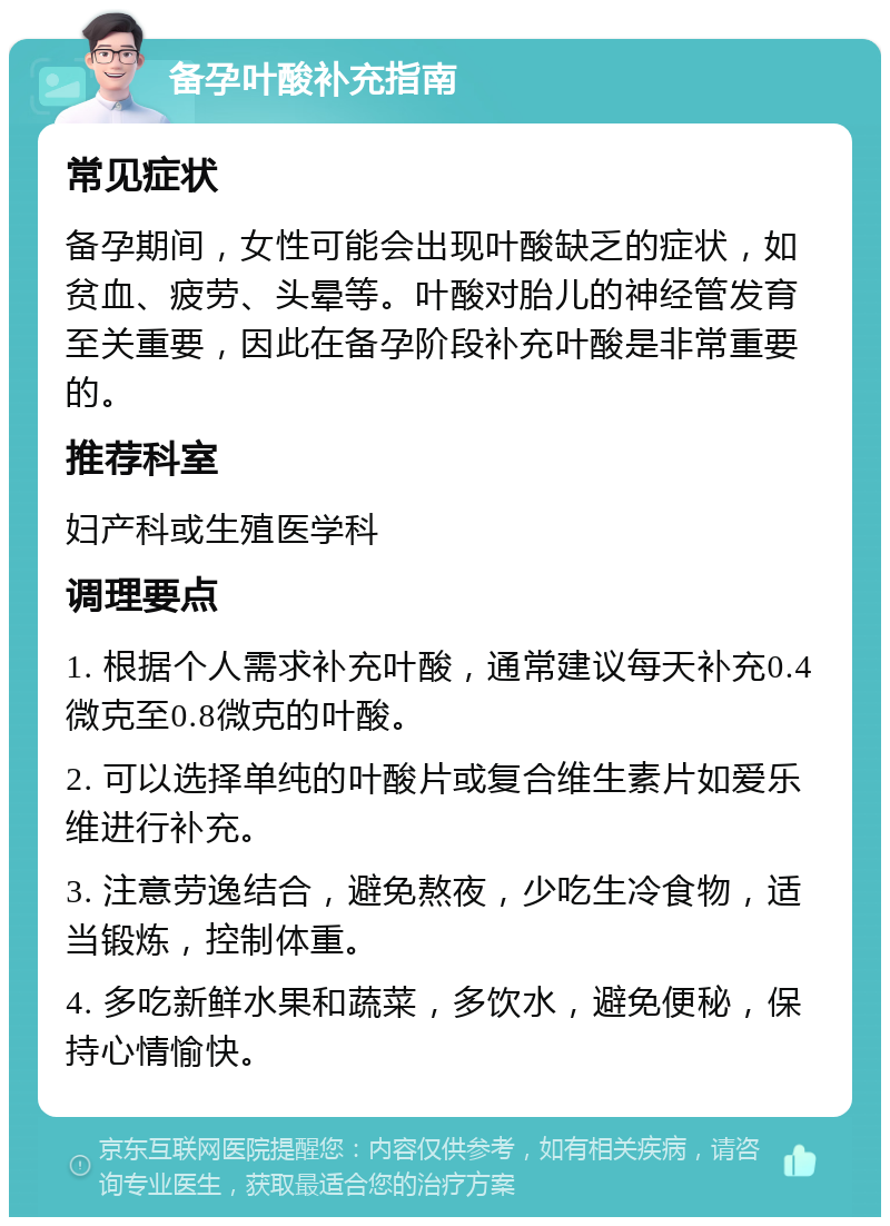 备孕叶酸补充指南 常见症状 备孕期间，女性可能会出现叶酸缺乏的症状，如贫血、疲劳、头晕等。叶酸对胎儿的神经管发育至关重要，因此在备孕阶段补充叶酸是非常重要的。 推荐科室 妇产科或生殖医学科 调理要点 1. 根据个人需求补充叶酸，通常建议每天补充0.4微克至0.8微克的叶酸。 2. 可以选择单纯的叶酸片或复合维生素片如爱乐维进行补充。 3. 注意劳逸结合，避免熬夜，少吃生冷食物，适当锻炼，控制体重。 4. 多吃新鲜水果和蔬菜，多饮水，避免便秘，保持心情愉快。