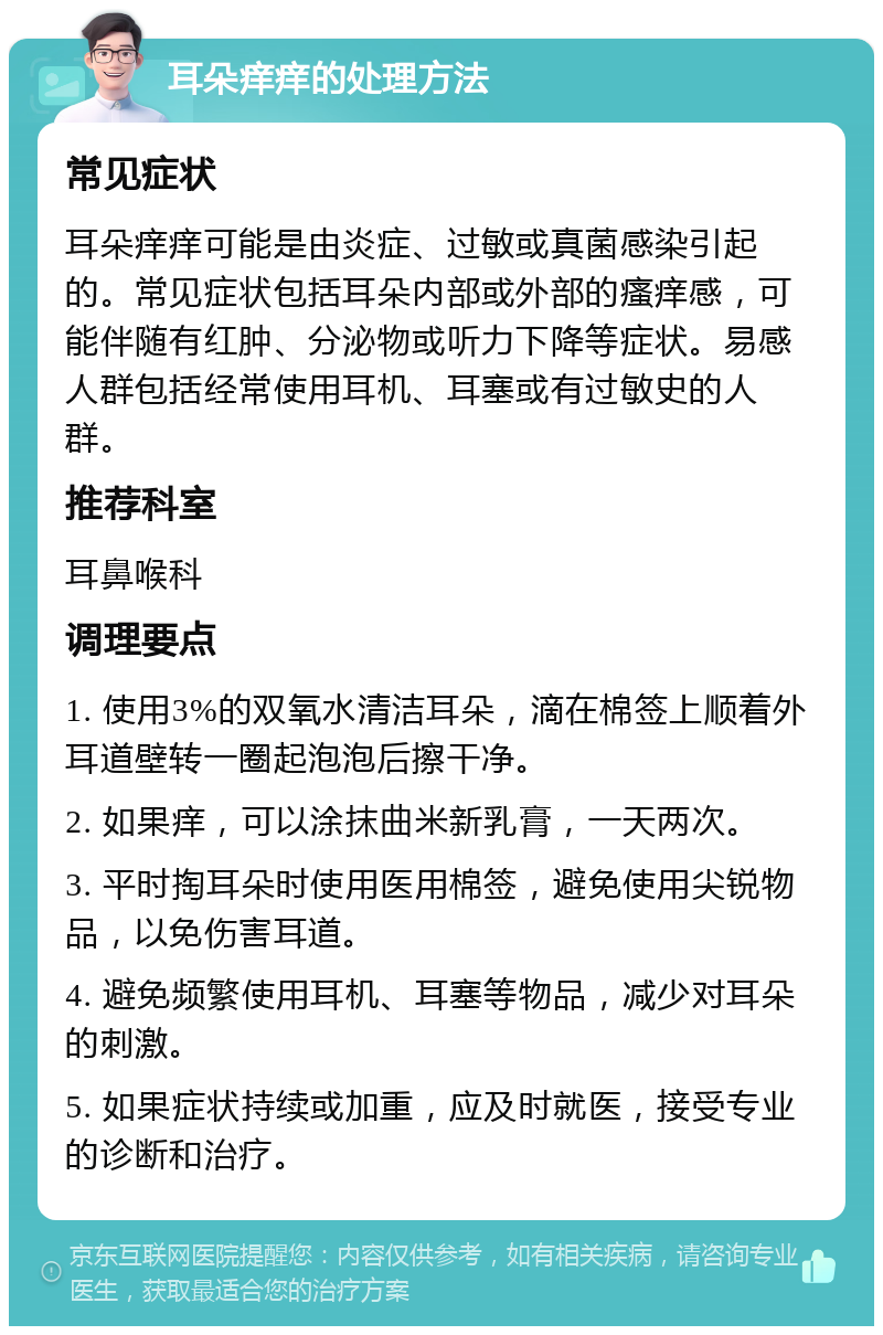 耳朵痒痒的处理方法 常见症状 耳朵痒痒可能是由炎症、过敏或真菌感染引起的。常见症状包括耳朵内部或外部的瘙痒感，可能伴随有红肿、分泌物或听力下降等症状。易感人群包括经常使用耳机、耳塞或有过敏史的人群。 推荐科室 耳鼻喉科 调理要点 1. 使用3%的双氧水清洁耳朵，滴在棉签上顺着外耳道壁转一圈起泡泡后擦干净。 2. 如果痒，可以涂抹曲米新乳膏，一天两次。 3. 平时掏耳朵时使用医用棉签，避免使用尖锐物品，以免伤害耳道。 4. 避免频繁使用耳机、耳塞等物品，减少对耳朵的刺激。 5. 如果症状持续或加重，应及时就医，接受专业的诊断和治疗。