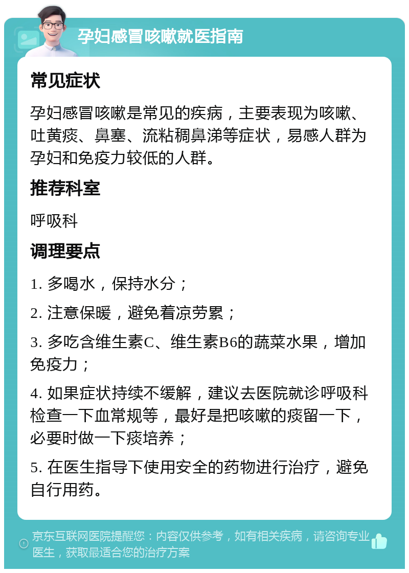 孕妇感冒咳嗽就医指南 常见症状 孕妇感冒咳嗽是常见的疾病，主要表现为咳嗽、吐黄痰、鼻塞、流粘稠鼻涕等症状，易感人群为孕妇和免疫力较低的人群。 推荐科室 呼吸科 调理要点 1. 多喝水，保持水分； 2. 注意保暖，避免着凉劳累； 3. 多吃含维生素C、维生素B6的蔬菜水果，增加免疫力； 4. 如果症状持续不缓解，建议去医院就诊呼吸科检查一下血常规等，最好是把咳嗽的痰留一下，必要时做一下痰培养； 5. 在医生指导下使用安全的药物进行治疗，避免自行用药。