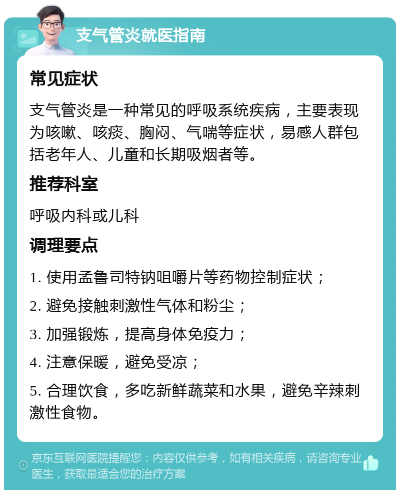 支气管炎就医指南 常见症状 支气管炎是一种常见的呼吸系统疾病，主要表现为咳嗽、咳痰、胸闷、气喘等症状，易感人群包括老年人、儿童和长期吸烟者等。 推荐科室 呼吸内科或儿科 调理要点 1. 使用孟鲁司特钠咀嚼片等药物控制症状； 2. 避免接触刺激性气体和粉尘； 3. 加强锻炼，提高身体免疫力； 4. 注意保暖，避免受凉； 5. 合理饮食，多吃新鲜蔬菜和水果，避免辛辣刺激性食物。