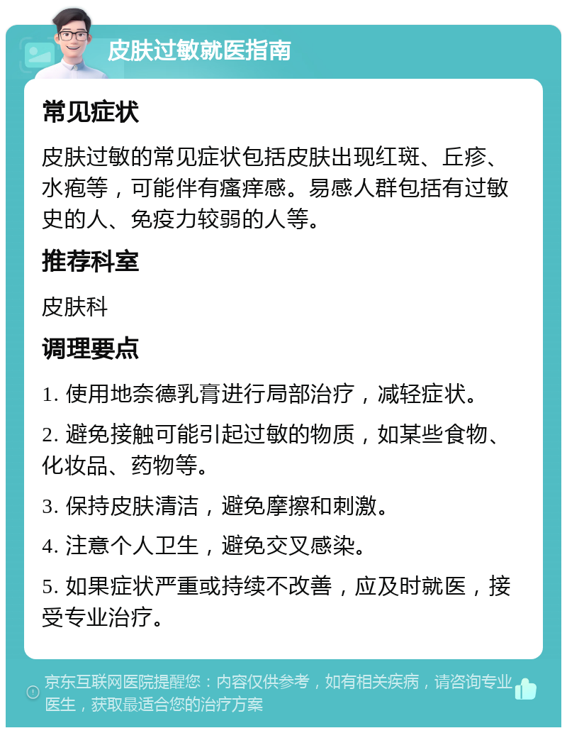 皮肤过敏就医指南 常见症状 皮肤过敏的常见症状包括皮肤出现红斑、丘疹、水疱等，可能伴有瘙痒感。易感人群包括有过敏史的人、免疫力较弱的人等。 推荐科室 皮肤科 调理要点 1. 使用地奈德乳膏进行局部治疗，减轻症状。 2. 避免接触可能引起过敏的物质，如某些食物、化妆品、药物等。 3. 保持皮肤清洁，避免摩擦和刺激。 4. 注意个人卫生，避免交叉感染。 5. 如果症状严重或持续不改善，应及时就医，接受专业治疗。