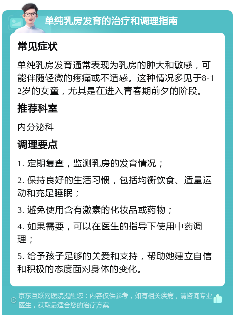 单纯乳房发育的治疗和调理指南 常见症状 单纯乳房发育通常表现为乳房的肿大和敏感，可能伴随轻微的疼痛或不适感。这种情况多见于8-12岁的女童，尤其是在进入青春期前夕的阶段。 推荐科室 内分泌科 调理要点 1. 定期复查，监测乳房的发育情况； 2. 保持良好的生活习惯，包括均衡饮食、适量运动和充足睡眠； 3. 避免使用含有激素的化妆品或药物； 4. 如果需要，可以在医生的指导下使用中药调理； 5. 给予孩子足够的关爱和支持，帮助她建立自信和积极的态度面对身体的变化。