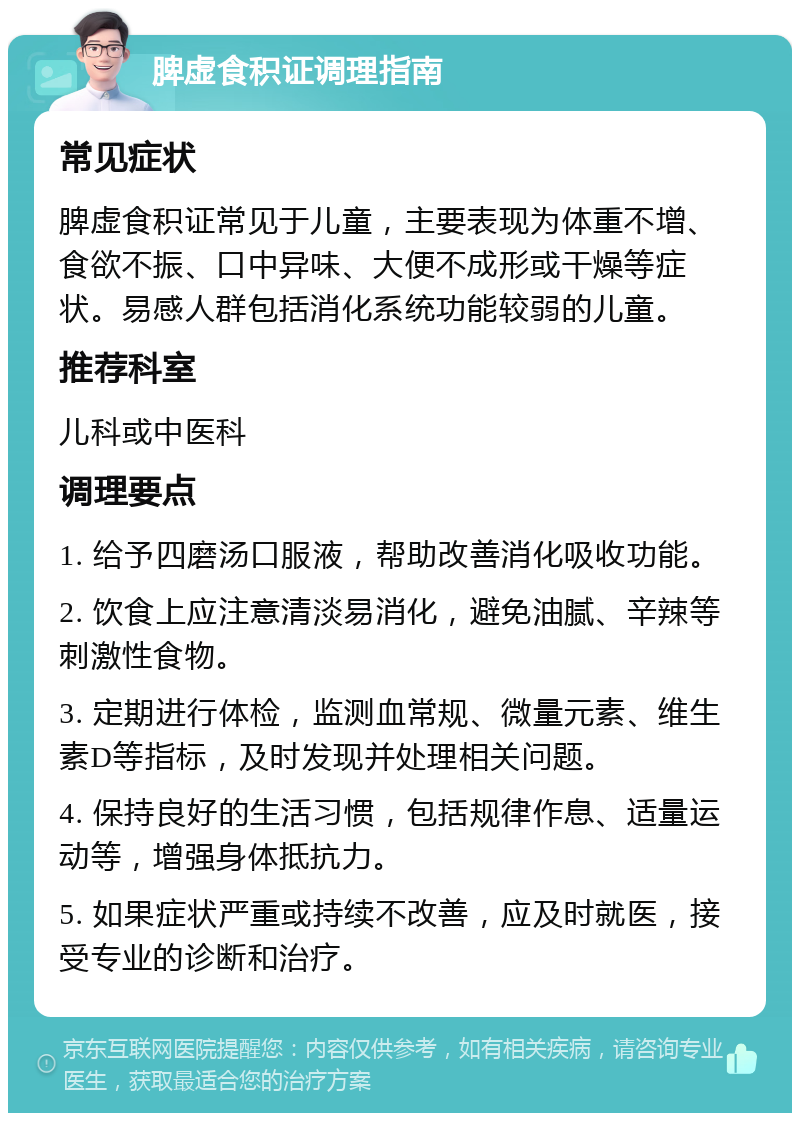 脾虚食积证调理指南 常见症状 脾虚食积证常见于儿童，主要表现为体重不增、食欲不振、口中异味、大便不成形或干燥等症状。易感人群包括消化系统功能较弱的儿童。 推荐科室 儿科或中医科 调理要点 1. 给予四磨汤口服液，帮助改善消化吸收功能。 2. 饮食上应注意清淡易消化，避免油腻、辛辣等刺激性食物。 3. 定期进行体检，监测血常规、微量元素、维生素D等指标，及时发现并处理相关问题。 4. 保持良好的生活习惯，包括规律作息、适量运动等，增强身体抵抗力。 5. 如果症状严重或持续不改善，应及时就医，接受专业的诊断和治疗。