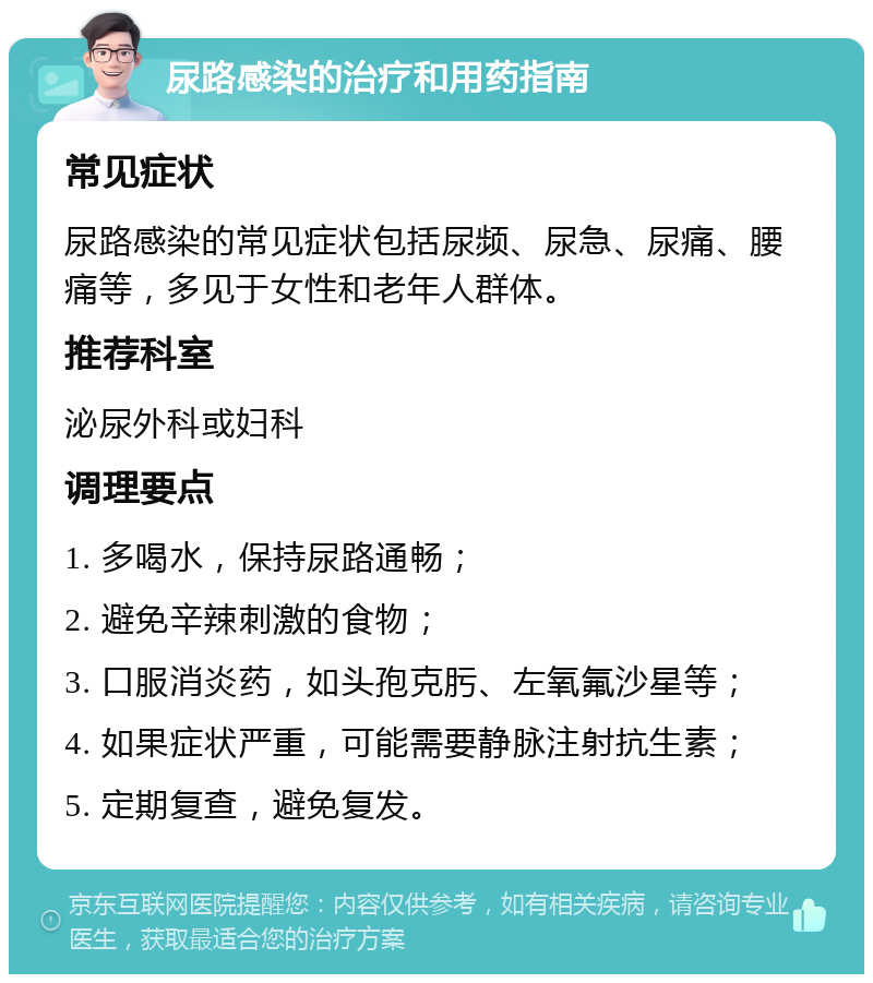 尿路感染的治疗和用药指南 常见症状 尿路感染的常见症状包括尿频、尿急、尿痛、腰痛等，多见于女性和老年人群体。 推荐科室 泌尿外科或妇科 调理要点 1. 多喝水，保持尿路通畅； 2. 避免辛辣刺激的食物； 3. 口服消炎药，如头孢克肟、左氧氟沙星等； 4. 如果症状严重，可能需要静脉注射抗生素； 5. 定期复查，避免复发。