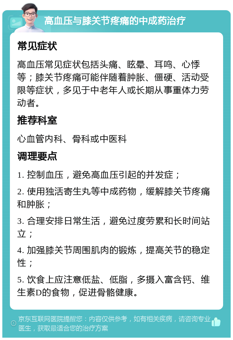 高血压与膝关节疼痛的中成药治疗 常见症状 高血压常见症状包括头痛、眩晕、耳鸣、心悸等；膝关节疼痛可能伴随着肿胀、僵硬、活动受限等症状，多见于中老年人或长期从事重体力劳动者。 推荐科室 心血管内科、骨科或中医科 调理要点 1. 控制血压，避免高血压引起的并发症； 2. 使用独活寄生丸等中成药物，缓解膝关节疼痛和肿胀； 3. 合理安排日常生活，避免过度劳累和长时间站立； 4. 加强膝关节周围肌肉的锻炼，提高关节的稳定性； 5. 饮食上应注意低盐、低脂，多摄入富含钙、维生素D的食物，促进骨骼健康。