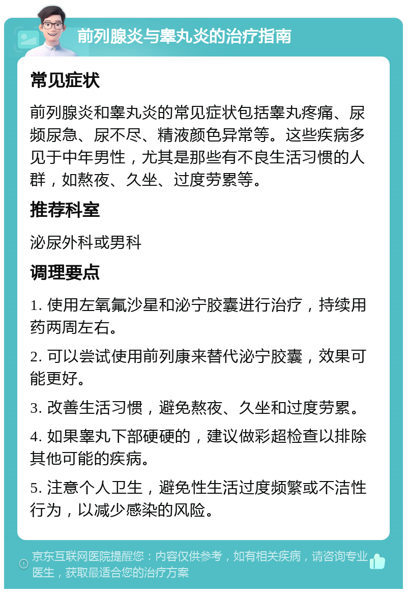 前列腺炎与睾丸炎的治疗指南 常见症状 前列腺炎和睾丸炎的常见症状包括睾丸疼痛、尿频尿急、尿不尽、精液颜色异常等。这些疾病多见于中年男性，尤其是那些有不良生活习惯的人群，如熬夜、久坐、过度劳累等。 推荐科室 泌尿外科或男科 调理要点 1. 使用左氧氟沙星和泌宁胶囊进行治疗，持续用药两周左右。 2. 可以尝试使用前列康来替代泌宁胶囊，效果可能更好。 3. 改善生活习惯，避免熬夜、久坐和过度劳累。 4. 如果睾丸下部硬硬的，建议做彩超检查以排除其他可能的疾病。 5. 注意个人卫生，避免性生活过度频繁或不洁性行为，以减少感染的风险。