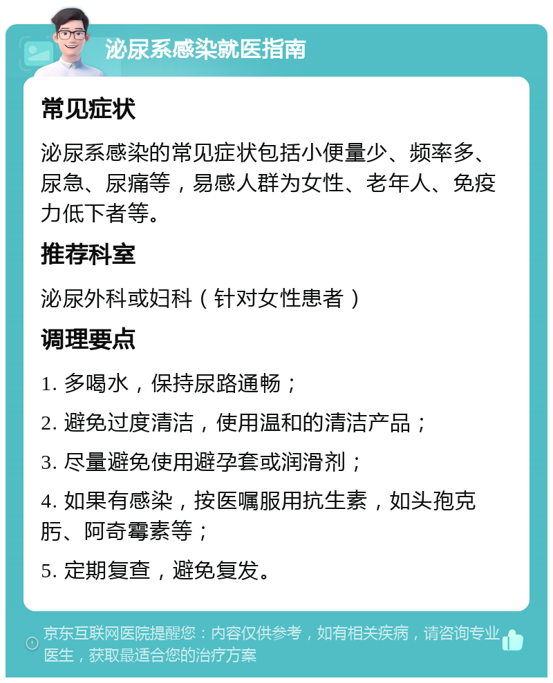 泌尿系感染就医指南 常见症状 泌尿系感染的常见症状包括小便量少、频率多、尿急、尿痛等，易感人群为女性、老年人、免疫力低下者等。 推荐科室 泌尿外科或妇科（针对女性患者） 调理要点 1. 多喝水，保持尿路通畅； 2. 避免过度清洁，使用温和的清洁产品； 3. 尽量避免使用避孕套或润滑剂； 4. 如果有感染，按医嘱服用抗生素，如头孢克肟、阿奇霉素等； 5. 定期复查，避免复发。