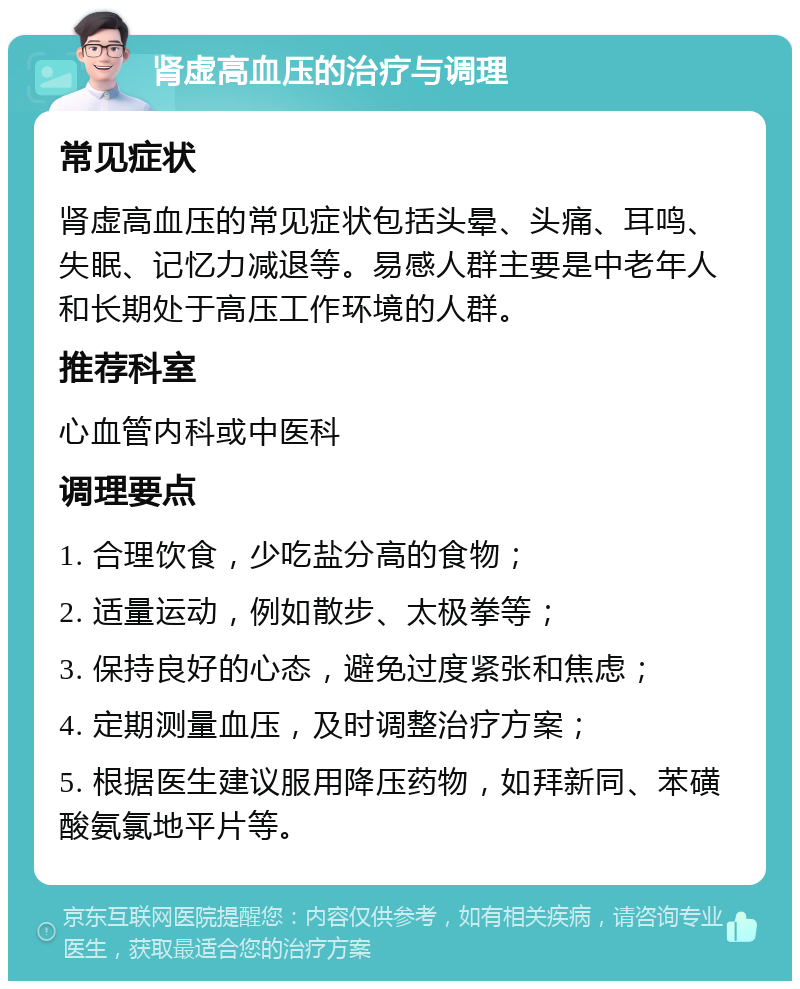 肾虚高血压的治疗与调理 常见症状 肾虚高血压的常见症状包括头晕、头痛、耳鸣、失眠、记忆力减退等。易感人群主要是中老年人和长期处于高压工作环境的人群。 推荐科室 心血管内科或中医科 调理要点 1. 合理饮食，少吃盐分高的食物； 2. 适量运动，例如散步、太极拳等； 3. 保持良好的心态，避免过度紧张和焦虑； 4. 定期测量血压，及时调整治疗方案； 5. 根据医生建议服用降压药物，如拜新同、苯磺酸氨氯地平片等。