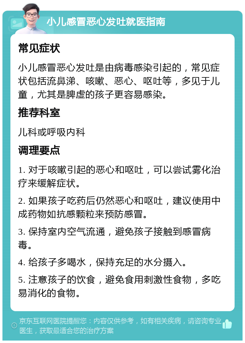 小儿感冒恶心发吐就医指南 常见症状 小儿感冒恶心发吐是由病毒感染引起的，常见症状包括流鼻涕、咳嗽、恶心、呕吐等，多见于儿童，尤其是脾虚的孩子更容易感染。 推荐科室 儿科或呼吸内科 调理要点 1. 对于咳嗽引起的恶心和呕吐，可以尝试雾化治疗来缓解症状。 2. 如果孩子吃药后仍然恶心和呕吐，建议使用中成药物如抗感颗粒来预防感冒。 3. 保持室内空气流通，避免孩子接触到感冒病毒。 4. 给孩子多喝水，保持充足的水分摄入。 5. 注意孩子的饮食，避免食用刺激性食物，多吃易消化的食物。