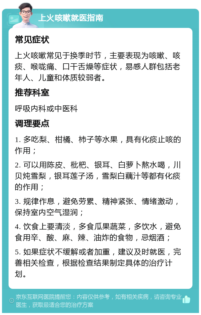 上火咳嗽就医指南 常见症状 上火咳嗽常见于换季时节，主要表现为咳嗽、咳痰、喉咙痛、口干舌燥等症状，易感人群包括老年人、儿童和体质较弱者。 推荐科室 呼吸内科或中医科 调理要点 1. 多吃梨、柑橘、柿子等水果，具有化痰止咳的作用； 2. 可以用陈皮、枇杷、银耳、白萝卜熬水喝，川贝炖雪梨，银耳莲子汤，雪梨白藕汁等都有化痰的作用； 3. 规律作息，避免劳累、精神紧张、情绪激动，保持室内空气湿润； 4. 饮食上要清淡，多食瓜果蔬菜，多饮水，避免食用辛、酸、麻、辣、油炸的食物，忌烟酒； 5. 如果症状不缓解或者加重，建议及时就医，完善相关检查，根据检查结果制定具体的治疗计划。