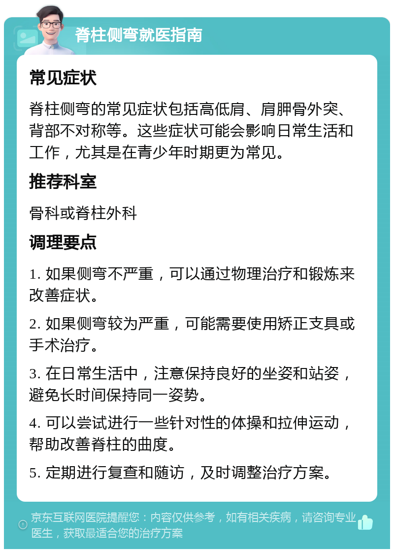 脊柱侧弯就医指南 常见症状 脊柱侧弯的常见症状包括高低肩、肩胛骨外突、背部不对称等。这些症状可能会影响日常生活和工作，尤其是在青少年时期更为常见。 推荐科室 骨科或脊柱外科 调理要点 1. 如果侧弯不严重，可以通过物理治疗和锻炼来改善症状。 2. 如果侧弯较为严重，可能需要使用矫正支具或手术治疗。 3. 在日常生活中，注意保持良好的坐姿和站姿，避免长时间保持同一姿势。 4. 可以尝试进行一些针对性的体操和拉伸运动，帮助改善脊柱的曲度。 5. 定期进行复查和随访，及时调整治疗方案。