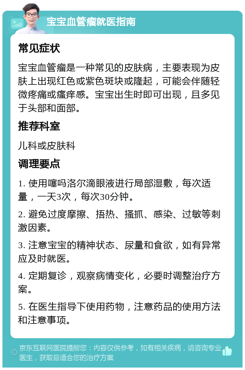 宝宝血管瘤就医指南 常见症状 宝宝血管瘤是一种常见的皮肤病，主要表现为皮肤上出现红色或紫色斑块或隆起，可能会伴随轻微疼痛或瘙痒感。宝宝出生时即可出现，且多见于头部和面部。 推荐科室 儿科或皮肤科 调理要点 1. 使用噻吗洛尔滴眼液进行局部湿敷，每次适量，一天3次，每次30分钟。 2. 避免过度摩擦、捂热、搔抓、感染、过敏等刺激因素。 3. 注意宝宝的精神状态、尿量和食欲，如有异常应及时就医。 4. 定期复诊，观察病情变化，必要时调整治疗方案。 5. 在医生指导下使用药物，注意药品的使用方法和注意事项。