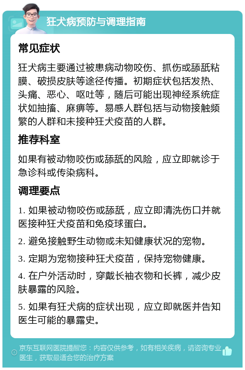 狂犬病预防与调理指南 常见症状 狂犬病主要通过被患病动物咬伤、抓伤或舔舐粘膜、破损皮肤等途径传播。初期症状包括发热、头痛、恶心、呕吐等，随后可能出现神经系统症状如抽搐、麻痹等。易感人群包括与动物接触频繁的人群和未接种狂犬疫苗的人群。 推荐科室 如果有被动物咬伤或舔舐的风险，应立即就诊于急诊科或传染病科。 调理要点 1. 如果被动物咬伤或舔舐，应立即清洗伤口并就医接种狂犬疫苗和免疫球蛋白。 2. 避免接触野生动物或未知健康状况的宠物。 3. 定期为宠物接种狂犬疫苗，保持宠物健康。 4. 在户外活动时，穿戴长袖衣物和长裤，减少皮肤暴露的风险。 5. 如果有狂犬病的症状出现，应立即就医并告知医生可能的暴露史。