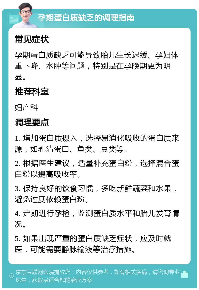 孕期蛋白质缺乏的调理指南 常见症状 孕期蛋白质缺乏可能导致胎儿生长迟缓、孕妇体重下降、水肿等问题，特别是在孕晚期更为明显。 推荐科室 妇产科 调理要点 1. 增加蛋白质摄入，选择易消化吸收的蛋白质来源，如乳清蛋白、鱼类、豆类等。 2. 根据医生建议，适量补充蛋白粉，选择混合蛋白粉以提高吸收率。 3. 保持良好的饮食习惯，多吃新鲜蔬菜和水果，避免过度依赖蛋白粉。 4. 定期进行孕检，监测蛋白质水平和胎儿发育情况。 5. 如果出现严重的蛋白质缺乏症状，应及时就医，可能需要静脉输液等治疗措施。