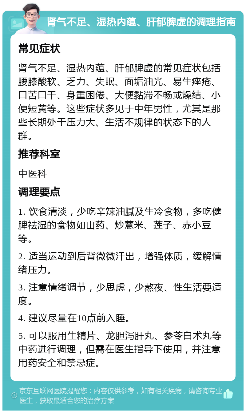 肾气不足、湿热内蕴、肝郁脾虚的调理指南 常见症状 肾气不足、湿热内蕴、肝郁脾虚的常见症状包括腰膝酸软、乏力、失眠、面垢油光、易生痤疮、口苦口干、身重困倦、大便黏滞不畅或燥结、小便短黄等。这些症状多见于中年男性，尤其是那些长期处于压力大、生活不规律的状态下的人群。 推荐科室 中医科 调理要点 1. 饮食清淡，少吃辛辣油腻及生冷食物，多吃健脾祛湿的食物如山药、炒薏米、莲子、赤小豆等。 2. 适当运动到后背微微汗出，增强体质，缓解情绪压力。 3. 注意情绪调节，少思虑，少熬夜、性生活要适度。 4. 建议尽量在10点前入睡。 5. 可以服用生精片、龙胆泻肝丸、参苓白术丸等中药进行调理，但需在医生指导下使用，并注意用药安全和禁忌症。