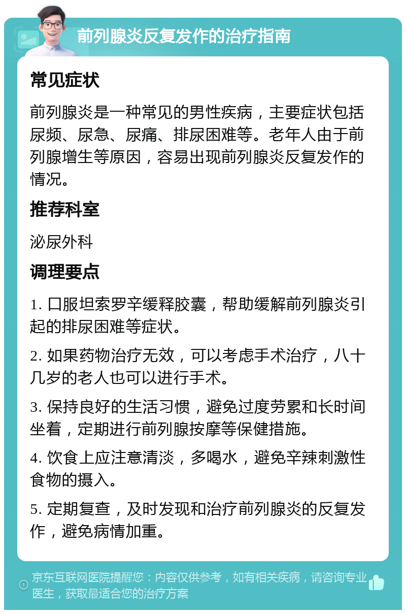 前列腺炎反复发作的治疗指南 常见症状 前列腺炎是一种常见的男性疾病，主要症状包括尿频、尿急、尿痛、排尿困难等。老年人由于前列腺增生等原因，容易出现前列腺炎反复发作的情况。 推荐科室 泌尿外科 调理要点 1. 口服坦索罗辛缓释胶囊，帮助缓解前列腺炎引起的排尿困难等症状。 2. 如果药物治疗无效，可以考虑手术治疗，八十几岁的老人也可以进行手术。 3. 保持良好的生活习惯，避免过度劳累和长时间坐着，定期进行前列腺按摩等保健措施。 4. 饮食上应注意清淡，多喝水，避免辛辣刺激性食物的摄入。 5. 定期复查，及时发现和治疗前列腺炎的反复发作，避免病情加重。