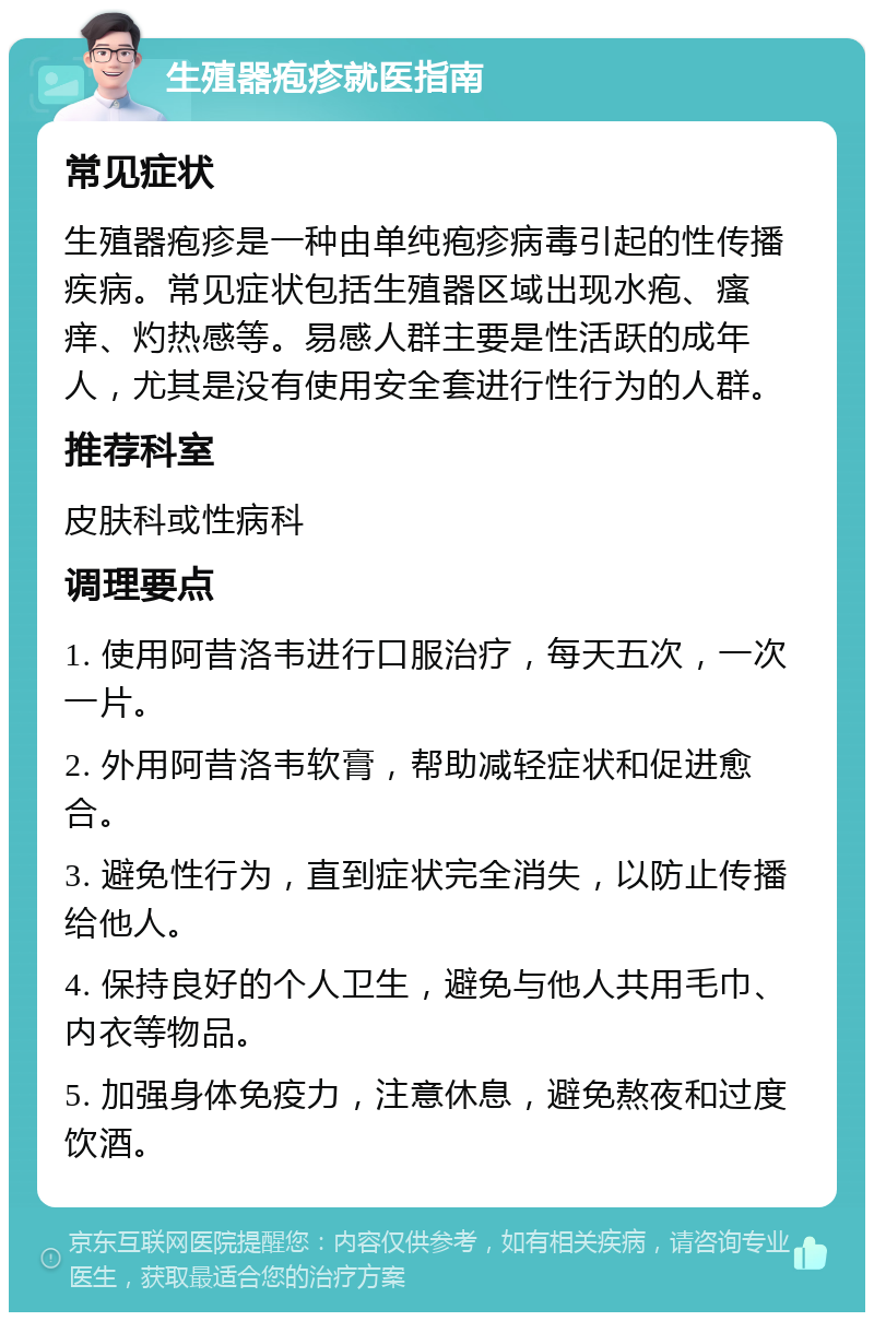 生殖器疱疹就医指南 常见症状 生殖器疱疹是一种由单纯疱疹病毒引起的性传播疾病。常见症状包括生殖器区域出现水疱、瘙痒、灼热感等。易感人群主要是性活跃的成年人，尤其是没有使用安全套进行性行为的人群。 推荐科室 皮肤科或性病科 调理要点 1. 使用阿昔洛韦进行口服治疗，每天五次，一次一片。 2. 外用阿昔洛韦软膏，帮助减轻症状和促进愈合。 3. 避免性行为，直到症状完全消失，以防止传播给他人。 4. 保持良好的个人卫生，避免与他人共用毛巾、内衣等物品。 5. 加强身体免疫力，注意休息，避免熬夜和过度饮酒。