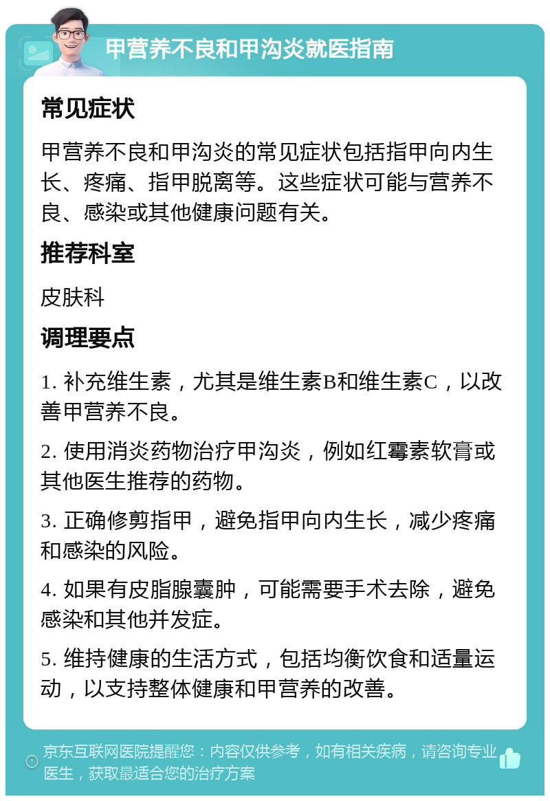 甲营养不良和甲沟炎就医指南 常见症状 甲营养不良和甲沟炎的常见症状包括指甲向内生长、疼痛、指甲脱离等。这些症状可能与营养不良、感染或其他健康问题有关。 推荐科室 皮肤科 调理要点 1. 补充维生素，尤其是维生素B和维生素C，以改善甲营养不良。 2. 使用消炎药物治疗甲沟炎，例如红霉素软膏或其他医生推荐的药物。 3. 正确修剪指甲，避免指甲向内生长，减少疼痛和感染的风险。 4. 如果有皮脂腺囊肿，可能需要手术去除，避免感染和其他并发症。 5. 维持健康的生活方式，包括均衡饮食和适量运动，以支持整体健康和甲营养的改善。